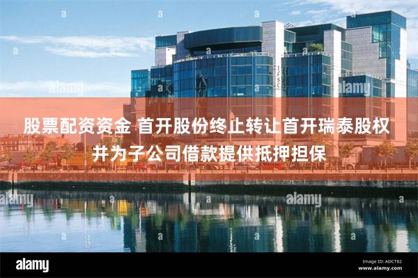 股票配资资金 首开股份终止转让首开瑞泰股权 并为子公司借款提供抵押担保