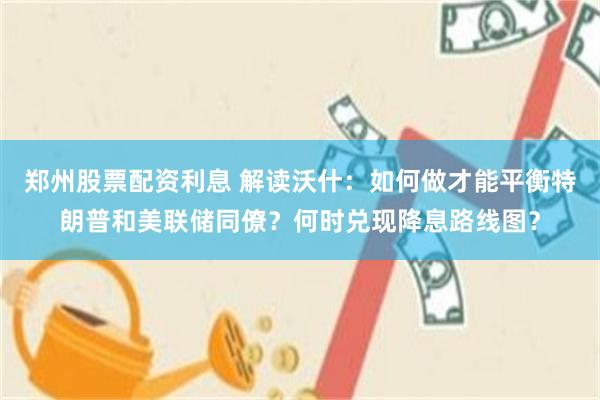 郑州股票配资利息 解读沃什：如何做才能平衡特朗普和美联储同僚？何时兑现降息路线图？