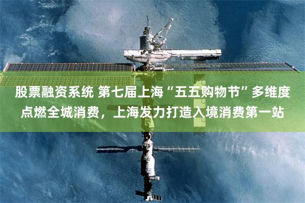 股票融资系统 第七届上海“五五购物节”多维度点燃全城消费，上海发力打造入境消费第一站