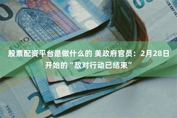 股票配资平台是做什么的 美政府官员：2月28日开始的“敌对行动已结束”