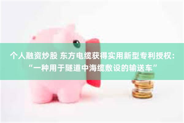 个人融资炒股 东方电缆获得实用新型专利授权：“一种用于隧道中海缆敷设的输送车”