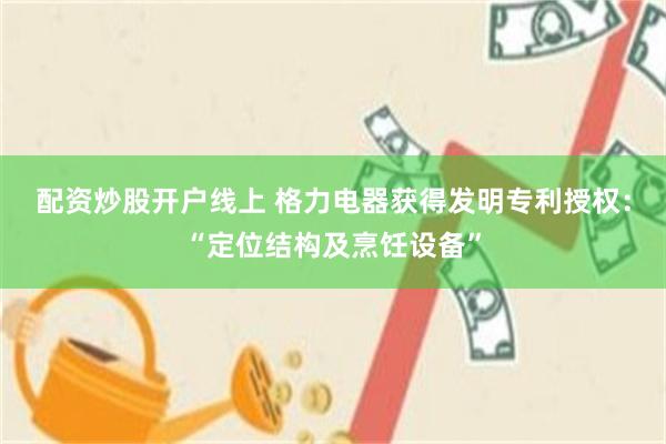 配资炒股开户线上 格力电器获得发明专利授权：“定位结构及烹饪设备”