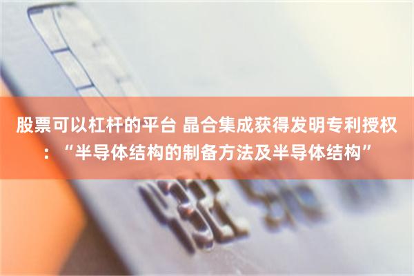 股票可以杠杆的平台 晶合集成获得发明专利授权：“半导体结构的制备方法及半导体结构”