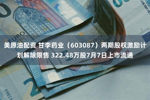 美原油配资 甘李药业（603087）两期股权激励计划解除限售 322.48万股7月7日上市流通