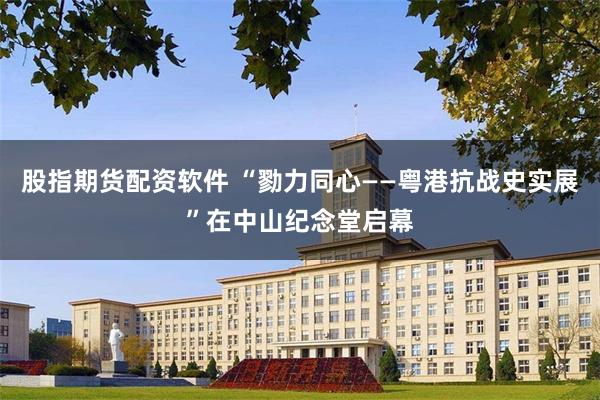 股指期货配资软件 “勠力同心——粤港抗战史实展”在中山纪念堂启幕
