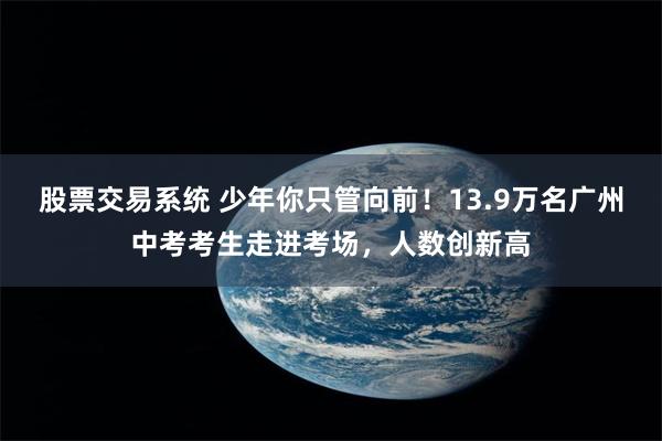 股票交易系统 少年你只管向前！13.9万名广州中考考生走进考场，人数创新高