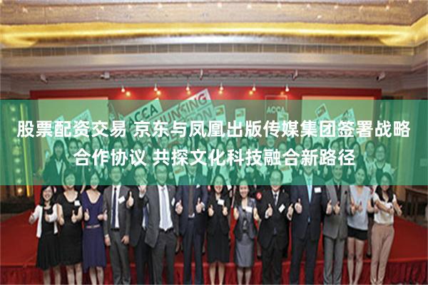 股票配资交易 京东与凤凰出版传媒集团签署战略合作协议 共探文化科技融合新路径