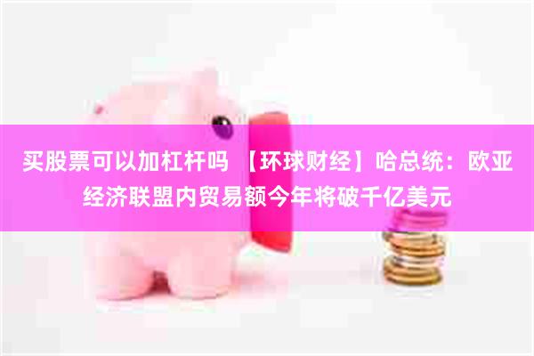 买股票可以加杠杆吗 【环球财经】哈总统:欧亚经济联盟内贸易额今年将破千亿美元