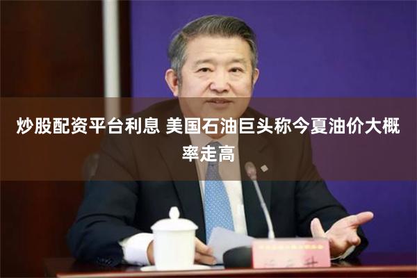 炒股配资平台利息 美国石油巨头称今夏油价大概率走高