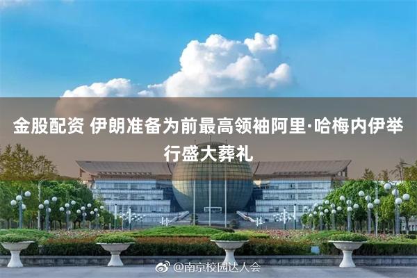 金股配资 伊朗准备为前最高领袖阿里·哈梅内伊举行盛大葬礼