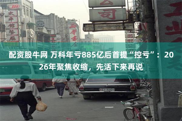 配资股牛网 万科年亏885亿后首提“控亏”：2026年聚焦收缩，先活下来再说