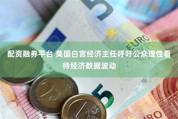 配资融券平台 美国白宫经济主任呼吁公众理性看待经济数据波动