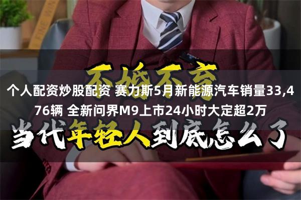 个人配资炒股配资 赛力斯5月新能源汽车销量33,476辆 全新问界M9上市24小时大定超2万