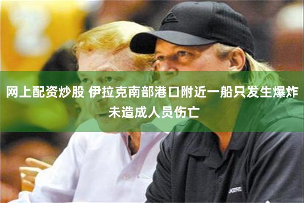 网上配资炒股 伊拉克南部港口附近一船只发生爆炸 未造成人员伤亡