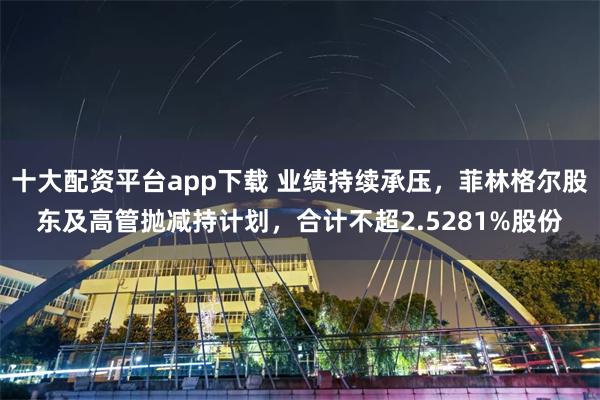 十大配资平台app下载 业绩持续承压，菲林格尔股东及高管抛减持计划，合计不超2.5281%股份