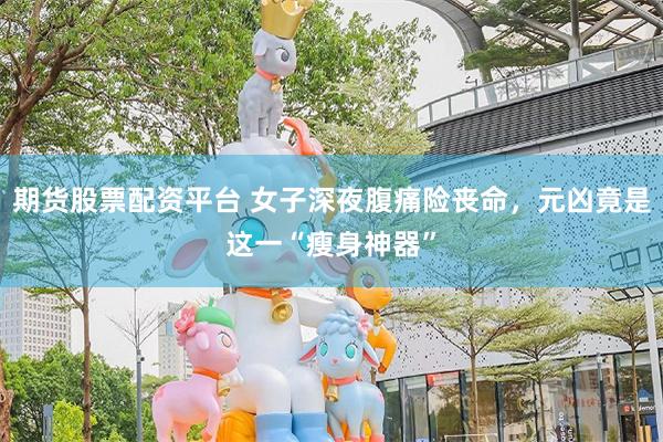 期货股票配资平台 女子深夜腹痛险丧命,元凶竟是这一“瘦身神器”