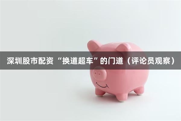 深圳股市配资 “换道超车”的门道(评论员观察)