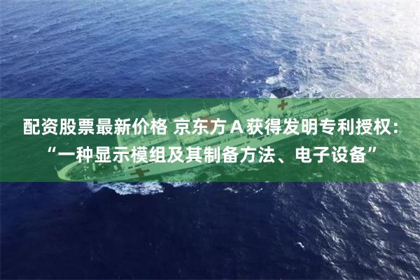 配资股票最新价格 京东方A获得发明专利授权:“一种显示模组及其制备方法、电子设备”