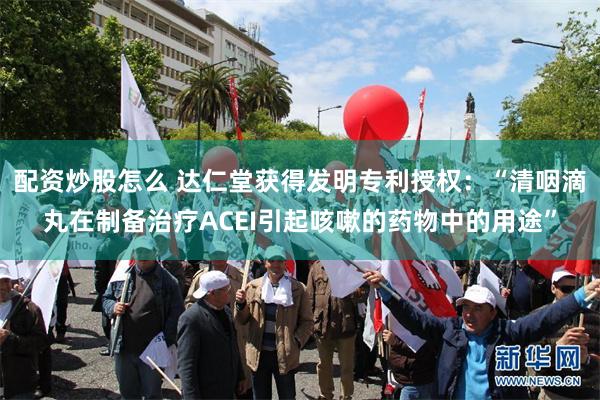 配资炒股怎么 达仁堂获得发明专利授权：“清咽滴丸在制备治疗ACEI引起咳嗽的药物中的用途”