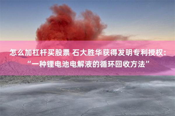 怎么加杠杆买股票 石大胜华获得发明专利授权：“一种锂电池电解液的循环回收方法”