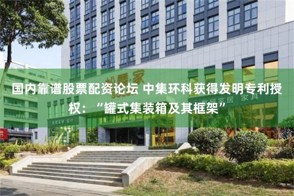 国内靠谱股票配资论坛 中集环科获得发明专利授权：“罐式集装箱及其框架”