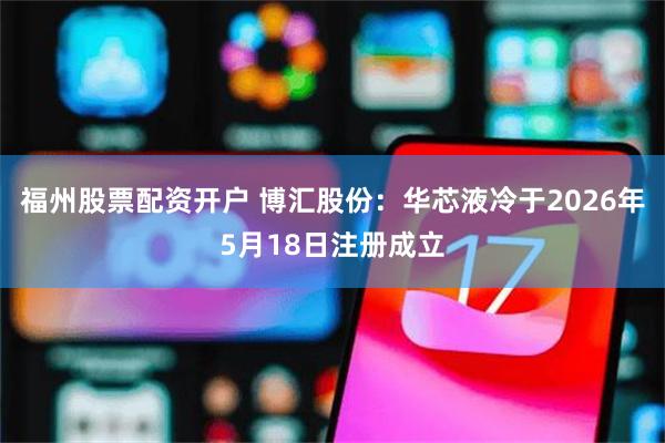 福州股票配资开户 博汇股份：华芯液冷于2026年5月18日注册成立
