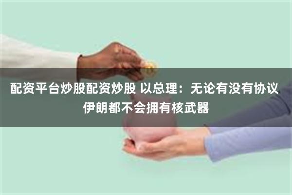 配资平台炒股配资炒股 以总理：无论有没有协议 伊朗都不会拥有核武器