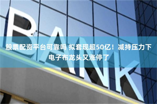 股票配资平台可靠吗 拟套现超50亿！减持压力下电子布龙头又涨停了