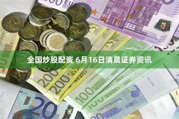 全国炒股配资 6月16日清晨证券资讯