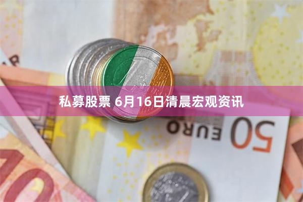 私募股票 6月16日清晨宏观资讯