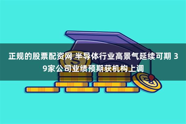 正规的股票配资网 半导体行业高景气延续可期 39家公司业绩预期获机构上调